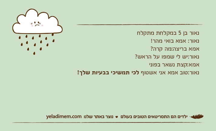 נאור בן 5 במקלחת מתקלחנאור: אמא בואי מהר!אמא בריצה:מה קרה?נאור:יש לי שמפו על הראש?אמא:קצת נשאר בפונינאור:טוב אמא אני אשטוף לכי תמשיכי בבעיות שלך!