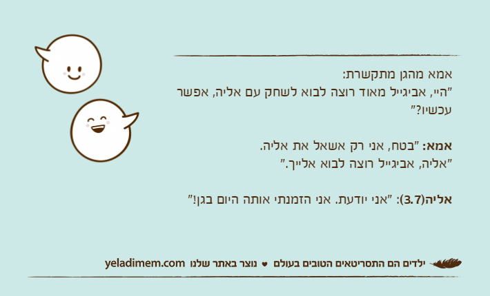 אמא מהגן מתקשרת: "היי, אביגייל מאוד רוצה לבוא לשחק עם אליה, אפשר עכשיו?"אמא: "בטח, אני רק אשאל את אליה."אליה, אביגייל רוצה לבוא אלייך."אליה)3.7(: "אני יודעת. אני הזמנתי אותה היום בגן!"