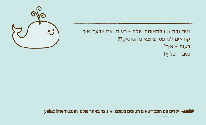 נעם )בת 5 ( לתאומה שלה - רעות, את יודעת איך קוראים לגרפס שיוצא מהטוסיק??רעות - איך?נעם - פלוץ!