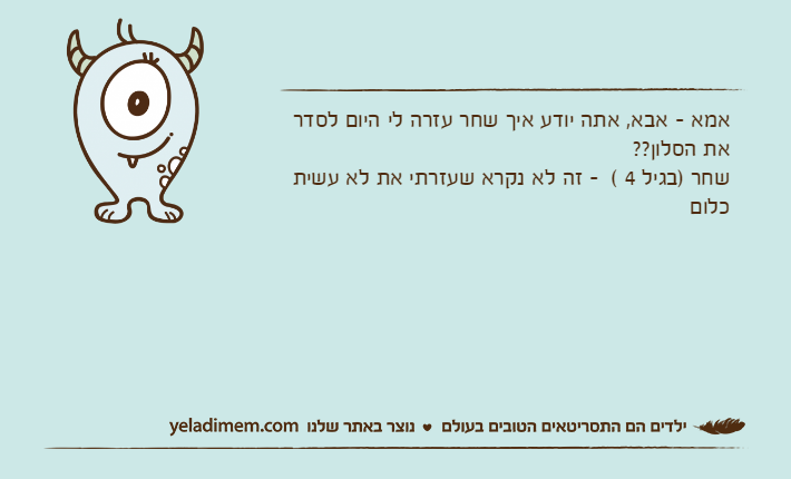 אמא - אבא, אתה יודע איך שחר עזרה לי היום לסדר את הסלון??שחר )בגיל 4 (  - זה לא נקרא שעזרתי את לא עשית כלום