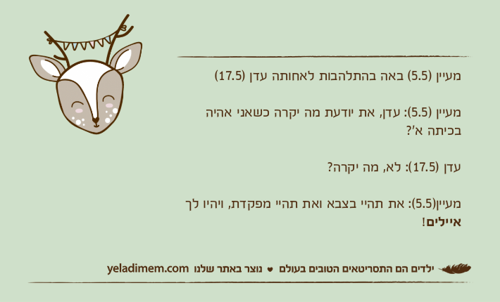 מעיין )5.5( באה בהתלהבות לאחותה עדן )17.5( מעיין )5.5(: עדן, את יודעת מה יקרה כשאני אהיה בכיתה א'?עדן )17.5(: לא, מה יקרה? מעיין)5.5(: את תהיי בצבא ואת תהיי מפקדת, ויהיו לך איילים!