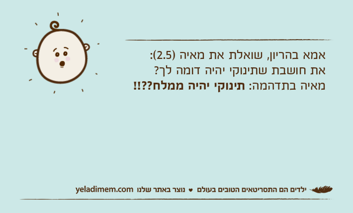 אמא בהריון, שואלת את מאיה )2.5(:את חושבת שתינוקי יהיה דומה לך?מאיה בתדהמה: תינוקי יהיה ממלח??!!