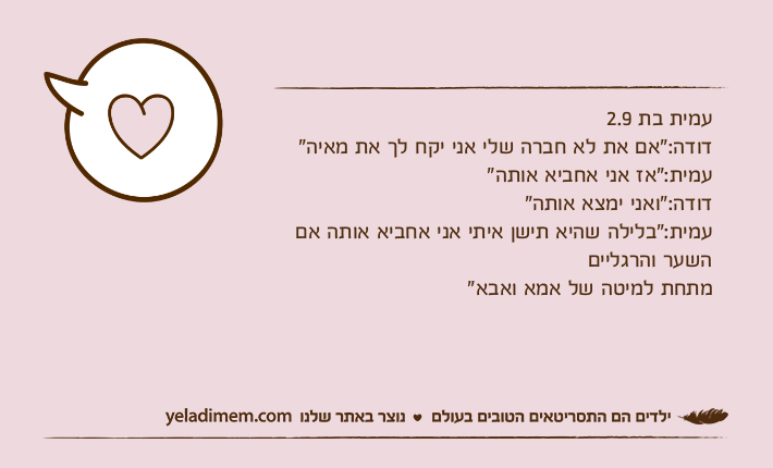 עמית בת 2.9דודה:"אם את לא חברה שלי אני יקח לך את מאיה"עמית:"אז אני אחביא אותה"דודה:"ואני ימצא אותה"עמית:"בלילה שהיא תישן איתי אני אחביא אותה אם השער והרגלייםמתחת למיטה של אמא ואבא"