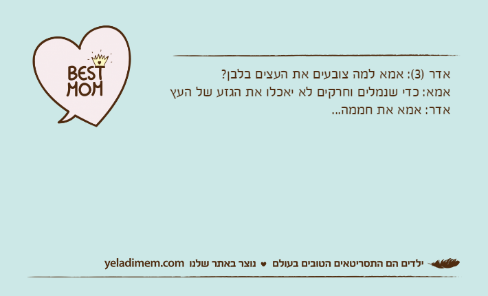אדר )3(: אמא למה צובעים את העצים בלבן?אמא: כדי שנמלים וחרקים לא יאכלו את הגזע של העץאדר: אמא את חממה...