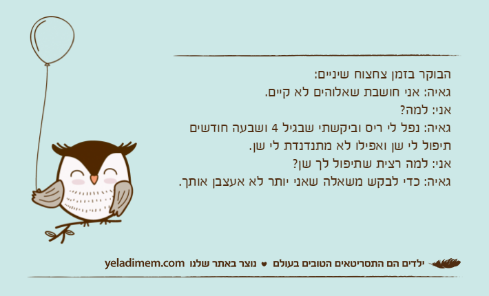 הבוקר בזמן צחצוח שיניים:גאיה: אני חושבת שאלוהים לא קיים.אני: למה?גאיה: נפל לי ריס וביקשתי שבגיל 4 ושבעה חודשים תיפול לי שן ואפילו לא מתנדנדת לי שן.אני: למה רצית שתיפול לך שן?גאיה: כדי לבקש משאלה שאני יותר לא אעצבן אותך.