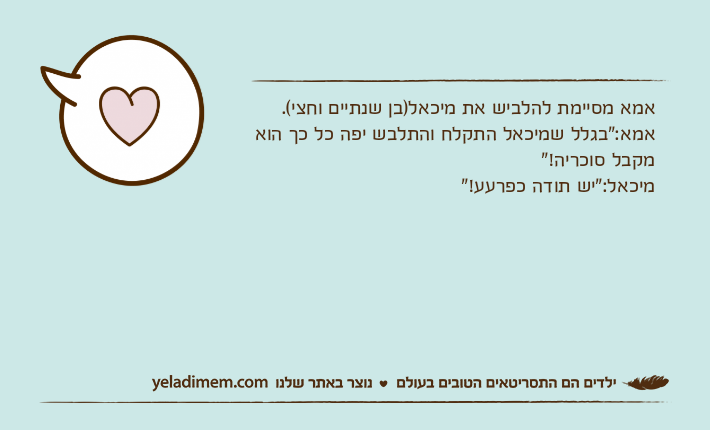 אמא מסיימת להלביש את מיכאל)בן שנתיים וחצי(.אמא:"בגלל שמיכאל התקלח והתלבש יפה כל כך הוא מקבל סוכריה!"מיכאל:"יש תודה כפרעע!"
