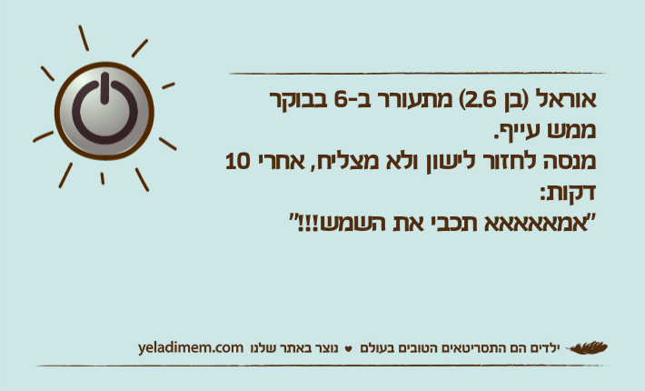 אוראל )בן 2.6( מתעורר ב-6 בבוקר ממש עייף.מנסה לחזור לישון ולא מצליח, אחרי 10 דקות:"אמאאאאא תכבי את השמש!!!"