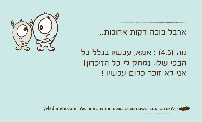 ארבל בוכה דקות ארוכות.. נוה )4.5( : אמא, עכשיו בגלל כל הבכי שלו, נמחק לי כל הזיכרון! אני לא זוכר כלום עכשיו !
