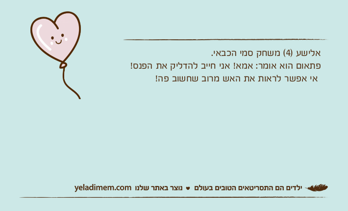 אלישע )4( משחק סמי הכבאי.פתאום הוא אומר: אמא! אני חייב להדליק את הפנס! אי אפשר לראות את האש מרוב שחשוב פה!