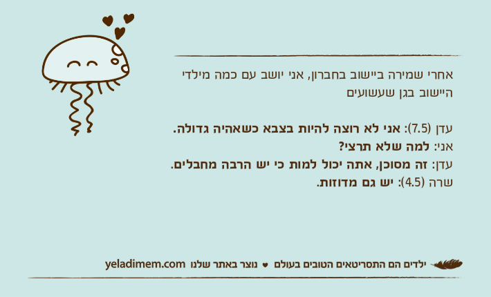 אחרי שמירה ביישוב בחברון, אני יושב עם כמה מילדי היישוב בגן שעשועיםעדן )7.5(: אני לא רוצה להיות בצבא כשאהיה גדולה.אני: למה שלא תרצי?עדן: זה מסוכן, אתה יכול למות כי יש הרבה מחבלים.שרה )4.5(: יש&nbsp;גם מדוזות.