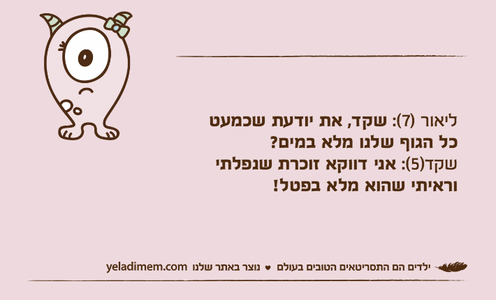 ליאור )7(: שקד, את יודעת שכמעטכל הגוף שלנו מלא במים?שקד)5(: אני דווקא זוכרת שנפלתי וראיתי שהוא מלא בפטל!