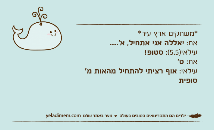 *משחקים ארץ עיר*אח: יאללה אני אתחיל, א'.....עילאי)5.5(: סטופ!אח: ט'עילאי: אוף רציתי להתחיל מהאות מ' סופית