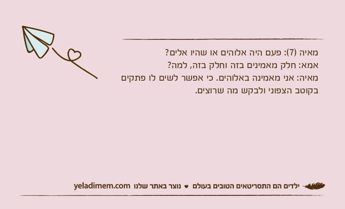 מאיה )7(: פעם היה אלוהים או שהיו אלים?אמא: חלק מאמינים בזה וחלק בזה, למה?מאיה: אני מאמינה באלוהים. כי אפשר לשים לו פתקים בקוטב הצפוני ולבקש מה שרוצים.
