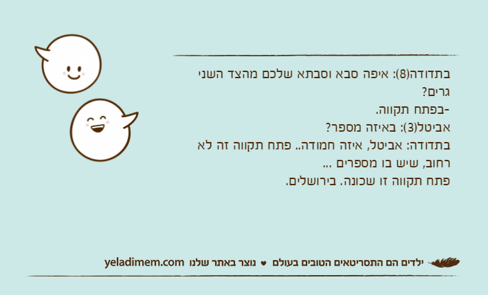 בתדודה)8(: איפה סבא וסבתא שלכם מהצד השני גרים?-בפתח תקווה.אביטל)3(: באיזה מספר?בתדודה: אביטל, איזה חמודה.. פתח תקווה זה לא רחוב, שיש בו מספרים ... פתח תקווה זו שכונה. בירושלים.