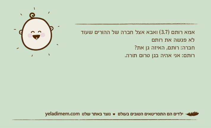 אמא רותם )3.7( ואבא אצל חברה של ההורים שעוד לא פגשה את רותםחברה: רותם, האיזה גן את?רותם: אני אהיה בגן טרום תורה.