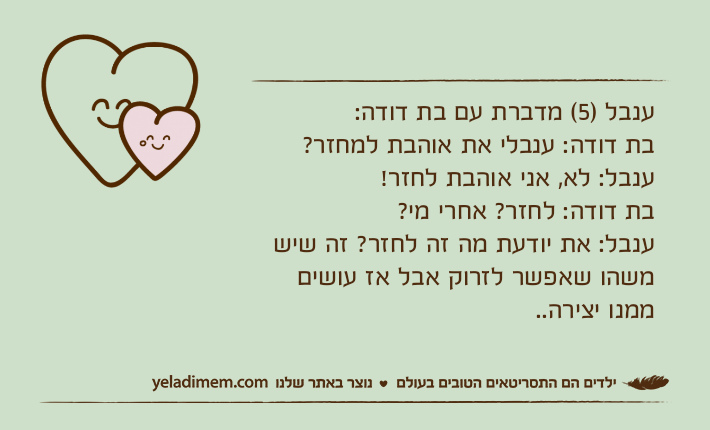 ענבל )5( מדברת עם בת דודה:בת דודה: ענבלי את אוהבת למחזר? ענבל: לא, אני אוהבת לחזר!בת דודה: לחזר? אחרי מי? ענבל: את יודעת מה זה לחזר? זה שיש משהו שאפשר לזרוק אבל אז עושים ממנו יצירה..