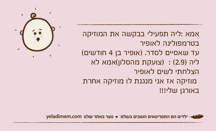אמא :ליה תפעילי בבקשה את המוזיקה בטרמפולינה לאופיר עד שאסיים לסדר. )אופיר בן 4 חודשים( ליה )2.9( :  )צועקת מהסלון(אמא לא הצלחתי לשים לאופיר מוזיקה אז אני מנגנת לו מוזיקה אחרת באורגן שלי!!!