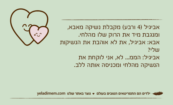 אביגיל )4 ורבע( מקבלת נשיקה מאבא, ומנגבת מיד את הרוק שלו מהלחי.אבא: אביגיל, את לא אוהבת את הנשיקות שלי?אביגיל: הממ... לא, אני לוקחת את הנשיקה מהלחי ומכניסה אותה ללב.