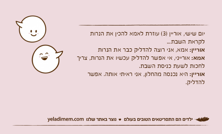 יום שישי, אוריין )3( עוזרת לאמא להכין את הנרות לקראת השבת...אוריין: אמא, אני רוצה להדליק כבר את הנרותאמא: אורייני, אי אפשר להדליק עכשיו את הנרות, צריך לחכות לשעת כניסת השבת.אוריין: היא נכנסה מהחלון, אני ראיתי אותה. אפשר להדליק.