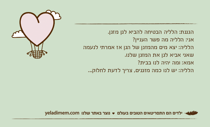 הגננת: הלליה הבטיחה להביא לגן מזגן.אני: הלליה מה פשר העניין?הלליה: יצא מים מהמזגן של הגן אז אמרתי לנעמה שאני אביא לגן את המזגן שלנו.אמא: ומה יהיה לנו בבית?הלליה: יש לנו כמה מזגנים, צריך לדעת לחלוק...