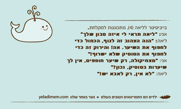 בייביסיטר&nbsp;לליאה )4(, מתכוננות למקלחת.אני: "ליאה תראי לי איזה סבון שלך"ליאה: "הנה הצהוב זה לגוף, הכחול כדי לחפוף את השיער. אה! והירוק זה כדי לחפוף את הטוסיק שלא ישרוף!"אני: "מצחיקולה, רק שיער חופפים, אין לך שיערות בטוסיק, נכון?"ליאה: "לא אין, רק לאבא יש!"