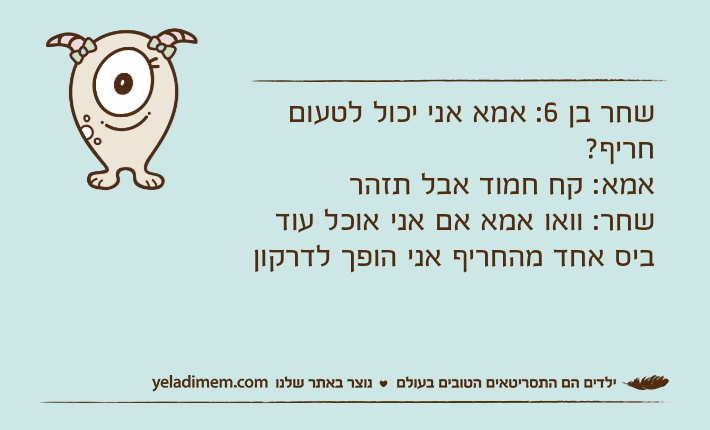 שחר בן 6: אמא אני יכול לטעום חריף?אמא: קח חמוד אבל תזהר שחר: וואו אמא אם אני אוכל עוד ביס אחד מהחריף אני הופך לדרקון