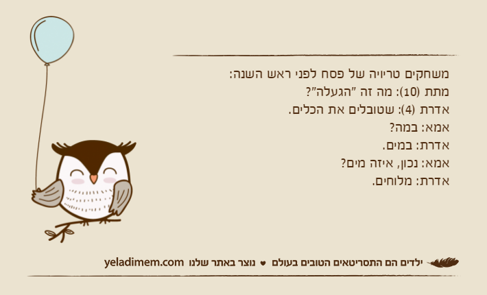 משחקים טריויה של פסח לפני ראש השנה:מתת )10(: מה זה "הגעלה"?אדרת )4(: שטובלים את הכלים.אמא: במה?אדרת: במים.אמא: נכון, איזה מים?אדרת: מלוחים.