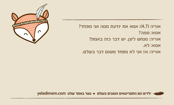 אוריה )4.7(: אמא את יודעת ממה אני מפחד? אמא: ממה?אוריה: מנחש ליצן. יש דבר כזה באמת? אמא: לא. אוריה: אז אני לא מפחד משום דבר בעולם.
