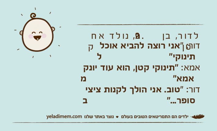לדור, בן ה2.9, נולד אח קטןדור: "אני רוצה להביא אוכל לתינוקי"אמא: "תינוקי קטן, הוא עוד יונק מאמא"דור: "טוב. אני הולך לקנות ציצי בסופר..."