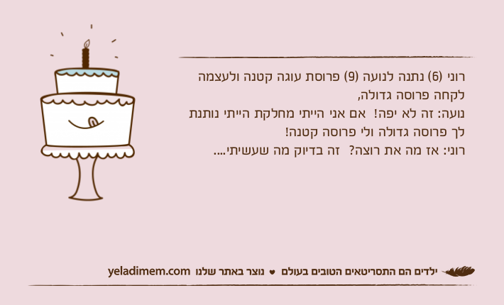 רוני )6( נתנה לנועה )9( פרוסת עוגה קטנה ולעצמה לקחה פרוסה גדולה, נועה: זה לא יפה!  אם אני הייתי מחלקת הייתי נותנת לך פרוסה גדולה ולי פרוסה קטנה! רוני: אז מה את רוצה?  זה בדיוק מה שעשיתי....
