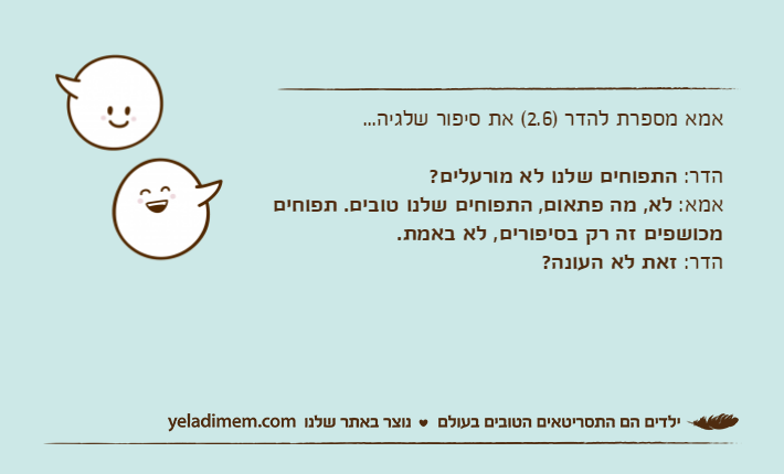 אמא מספרת להדר )2.6( את סיפור שלגיה...הדר: התפוחים שלנו לא מורעלים?אמא: לא, מה פתאום, התפוחים שלנו טובים. תפוחים מכושפים זה רק בסיפורים, לא באמת.הדר: זאת לא העונה?