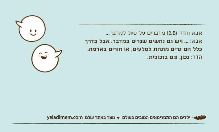 אבא והדר )2.6( מדברים על טיול למדבר...אבא: ... ויש גם נחשים שגרים במדבר. אבל בדרך כלל הם גרים מתחת לסלעים, או חורים באדמה.הדר: נכון, וגם בזכוכית.
