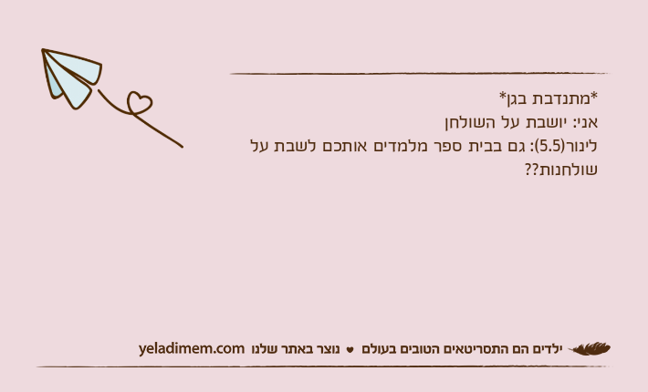 *מתנדבת בגן*אני: יושבת על השולחןלינור)5.5(: גם בבית ספר מלמדים אותכם לשבת על שולחנות??