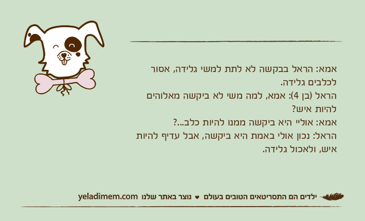 אמא: הראל בבקשה לא לתת למשי גלידה, אסור לכלבים גלידה.הראל )בן 4(: אמא, למה משי לא ביקשה מאלוהים להיות איש?אמא: אוליי היא ביקשה ממנו להיות כלב...?הראל: נכון אולי באמת היא ביקשה, אבל עדיף להיות איש, ולאכול גלידה.