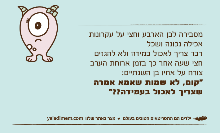 מסבירה לבן הארבע וחצי על עקרונות אכילה נכונה ושכל דבר צריך לאכול במידה ולא להגזיםחצי שעה אחר כך בזמן ארוחת הערב צורח על אחיו בן השנתיים:"קום, לא שמות שאמא אמרה שצריך לאכול בעמידה??"