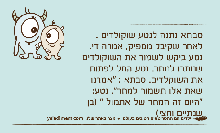 סבתא נתנה לנטע שוקולדים .לאחר שקיבל מספיק, אמרה די. נטע ביקש לשמור את השוקולדים שנותרו למחר. נטע החל לפתוח את השוקלדים. סבתא : "אמרנו שאת אלו תשמור למחר". נטע: "היום זה המחר של אתמול " )בן שנתיים וחצי(