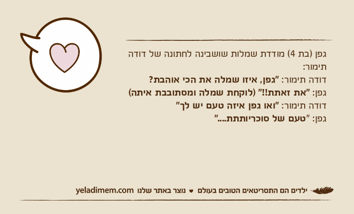 גפן )בת 4( מודדת שמלות שושבינה לחתונה של דודה תימור:דודה תימור: "גפן, איזו שמלה את הכי אוהבת?גפן: "את זאתת!!" )לוקחת שמלה ומסתובבת איתה(דודה תימור: "ואו גפן איזה טעם יש לך"גפן: "טעם של סוכריותתת...."