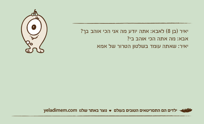 יאיר )בן 8( לאבא: אתה יודע מה אני הכי אוהב בך?אבא: מה אתה הכי אוהב בי?יאיר: שאתה עומד בשלטון הטרור של אמא