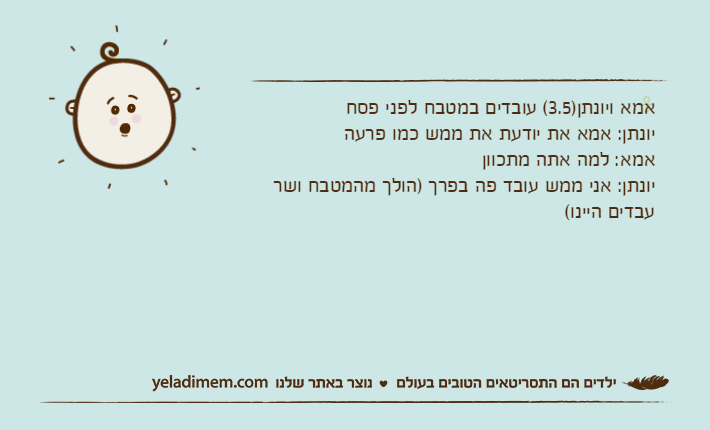 אמא ויונתן)3.5( עובדים במטבח לפני פסחיונתן: אמא את יודעת את ממש כמו פרעהאמא: למה אתה מתכווןיונתן: אני ממש עובד פה בפרך )הולך מהמטבח ושר עבדים היינו(