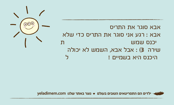 אבא סוגר את התריסאבא : רגע אני סוגר את התריס כדי שלא תיכנס שמששירה )3( : אבל אבא, השמש לא יכולה להיכנס היא בשמיים !