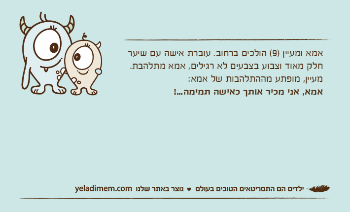אמא ומעיין )9( הולכים ברחוב. עוברת אישה עם שיער חלק מאוד וצבוע בצבעים לא רגילים, אמא מתלהבת.מעיין, מופתע מההתלהבות של אמא: אמא, אני מכיר אותך כאישה תמימה...!