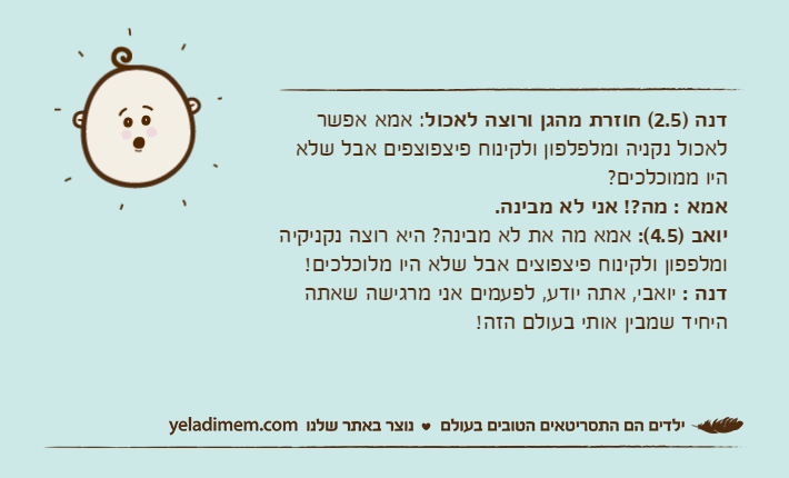 דנה )2.5( חוזרת מהגן ורוצה לאכול: אמא אפשר לאכול נקניה ומלפלפון ולקינוח פיצפוצפים אבל שלא היו ממוכלכים?אמא : מה?! אני לא מבינה.יואב )4.5(: אמא מה את לא מבינה? היא רוצה נקניקיה ומלפפון ולקינוח פיצפוצים אבל שלא היו מלוכלכים!דנה : יואבי, אתה יודע, לפעמים אני מרגישה שאתה היחיד שמבין אותי בעולם הזה!