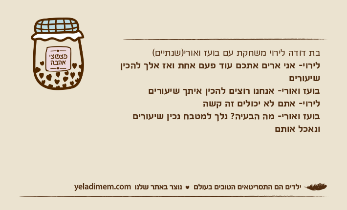בת דודה לירוי משחקת עם בועז ואורי)שנתיים(לירוי- אני ארים אתכם עוד פעם אחת ואז אלך להכין שיעוריםבועז ואורי- אנחנו רוצים להכין איתך שיעוריםלירוי- אתם לא יכולים זה קשהבועז ואורי- מה הבעיה? נלך למטבח נכין שיעורים ונאכל אותם