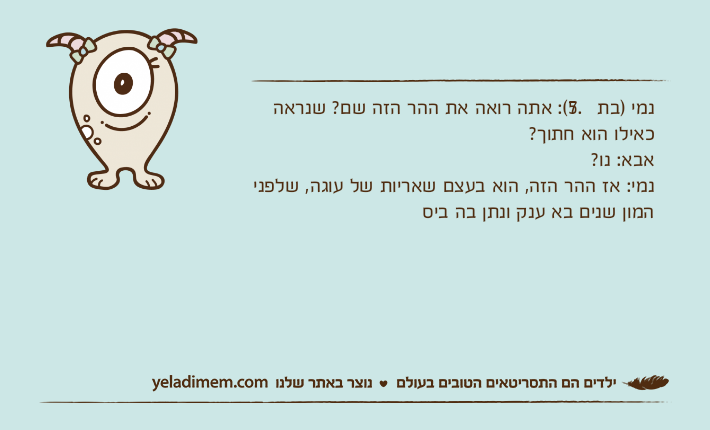 נמי )בת 7.5(: אתה רואה את ההר הזה שם? שנראה כאילו הוא חתוך?אבא: נו?נמי: אז ההר הזה, הוא בעצם שאריות של עוגה, שלפני המון שנים בא ענק ונתן בה ביס