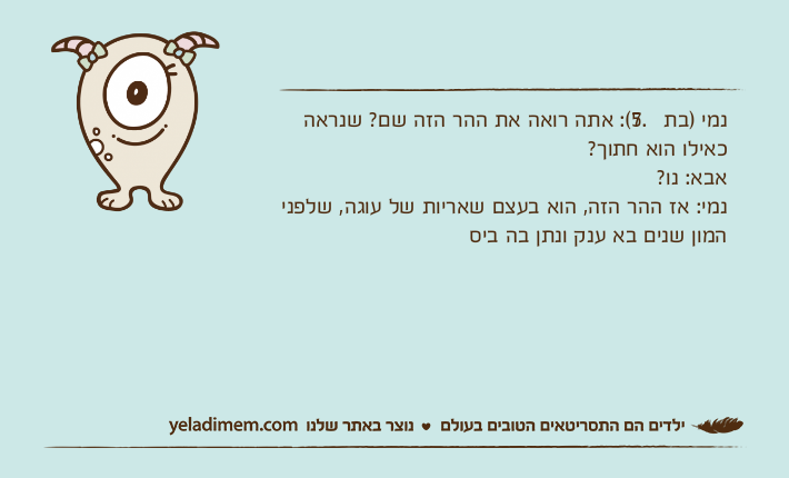 נמי )בת 7.5(: אתה רואה את ההר הזה שם? שנראה כאילו הוא חתוך?אבא: נו?נמי: אז ההר הזה, הוא בעצם שאריות של עוגה, שלפני המון שנים בא ענק ונתן בה ביס