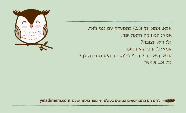 אבא, אמא וגל )2.5( במסעדה עם נגני ג'אז. אמא: המוזיקה הזאת יפה.גל: היא עצובה?אמא: לדעתי היא רגועה.אבא: היא מזכירה לי לילה. מה היא מזכירה לך?גל: א... שניצל