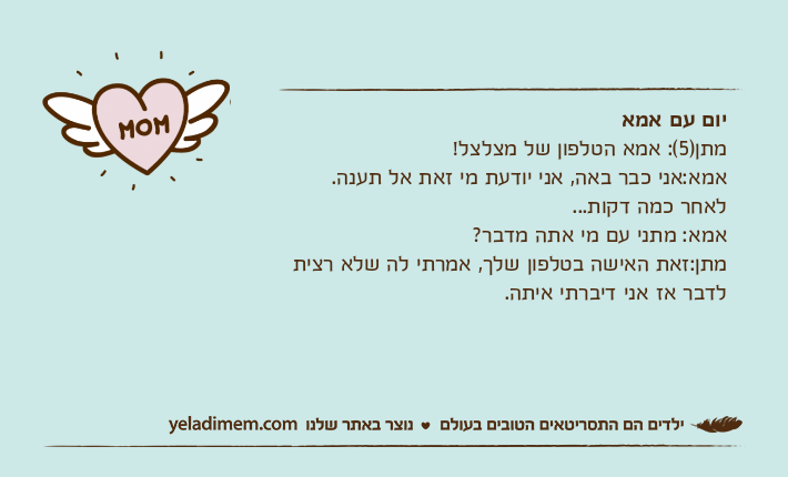 יום עם אמאמתן)5(: אמא הטלפון של מצלצל!אמא:אני כבר באה, אני יודעת מי זאת אל תענה.לאחר כמה דקות...אמא: מתני עם מי אתה מדבר?מתן:זאת האישה בטלפון שלך, אמרתי לה שלא רצית לדבר אז אני דיברתי איתה.