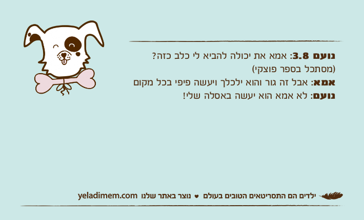 נועם 3.8: אמא את יכולה להביא לי כלב כזה? )מסתכל בספר פוצקי(אמא: אבל זה גור והוא ילכלך ויעשה פיפי בכל מקום נועם: לא אמא הוא יעשה באסלה שלי!