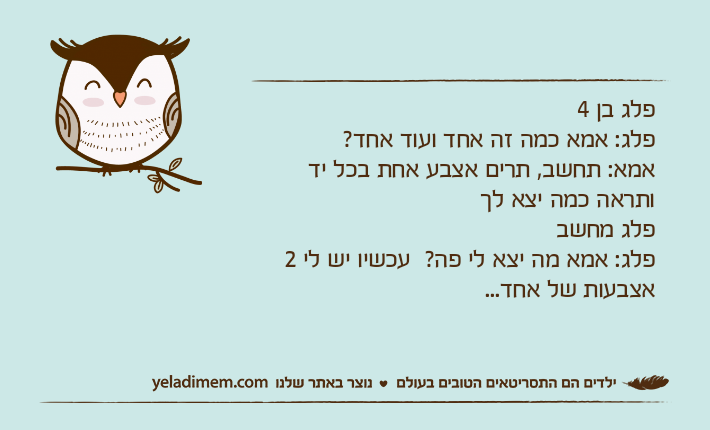 פלג בן 4פלג: אמא כמה זה אחד ועוד אחד?אמא: תחשב, תרים אצבע אחת בכל יד ותראה כמה יצא לךפלג מחשבפלג: אמא מה יצא לי פה?  עכשיו יש לי 2 אצבעות של אחד...