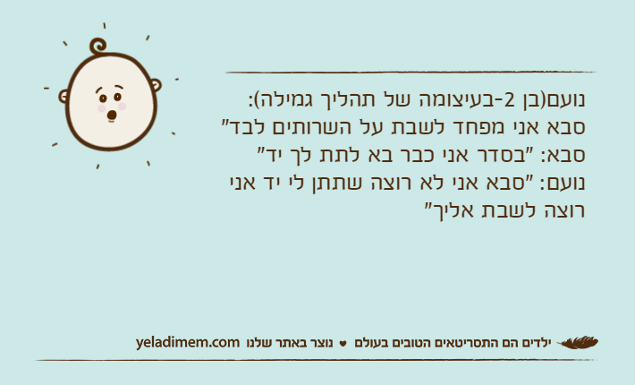 נועם)בן 2-בעיצומה של תהליך גמילה(: סבא אני מפחד לשבת על השרותים לבד"סבא: "בסדר אני כבר בא לתת לך יד"נועם: "סבא אני לא רוצה שתתן לי יד אני רוצה לשבת אליך"